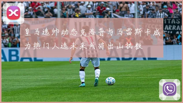 皇马选帅动态克洛普与马雷斯卡成为热门人选未来或将出山执教