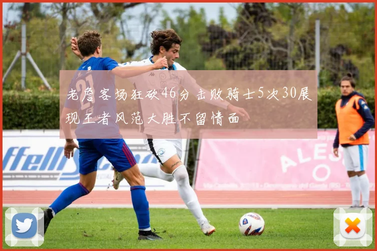 老詹客场狂砍46分击败骑士5次30展现王者风范大胜不留情面
