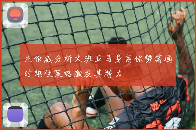 杰伦威分析文班亚马身高优势需通过跑位策略激发其潜力