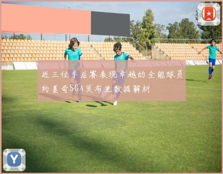 近三位季后赛表现卓越的全能球员约基奇SGA莫布里数据解析