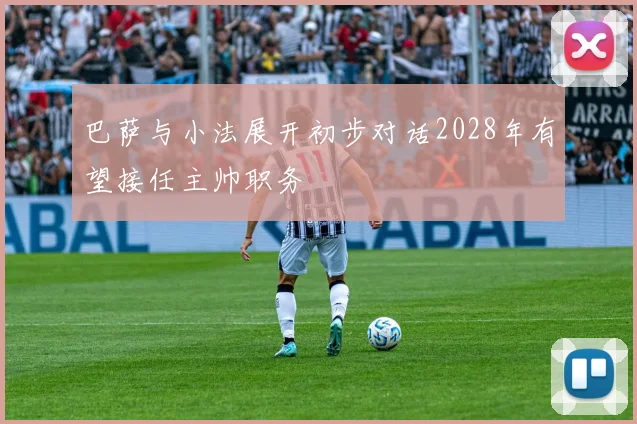 巴萨与小法展开初步对话2028年有望接任主帅职务