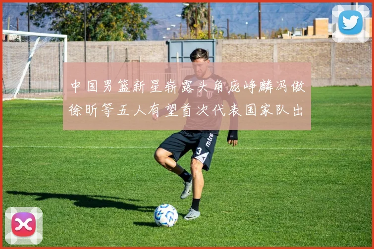 中国男篮新星崭露头角庞峥麟冯傲徐昕等五人有望首次代表国家队出战