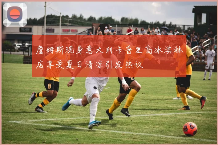 詹姆斯现身意大利卡普里岛冰淇淋店享受夏日清凉引发热议