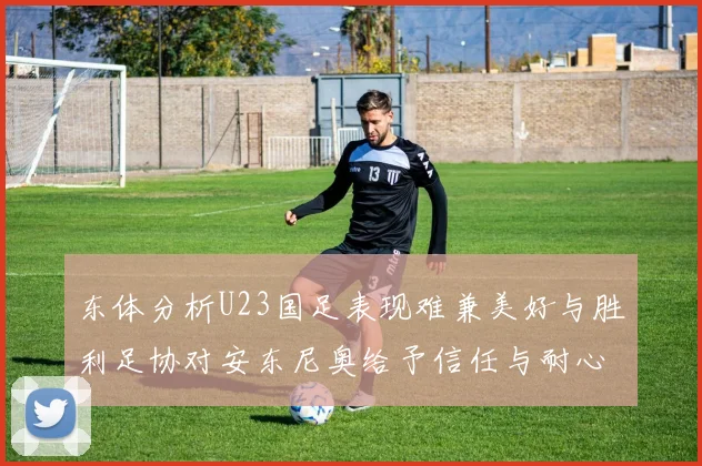 东体分析U23国足表现难兼美好与胜利足协对安东尼奥给予信任与耐心