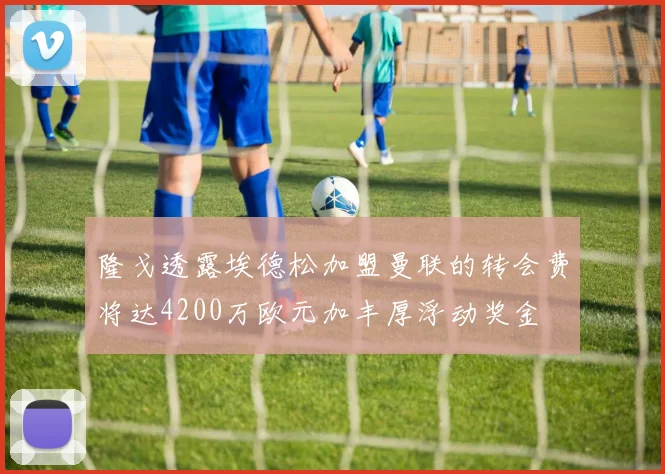 隆戈透露埃德松加盟曼联的转会费将达4200万欧元加丰厚浮动奖金